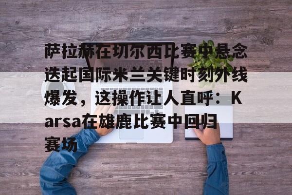 九游登录入口-萨拉赫在切尔西比赛中悬念迭起国际米兰关键时刻外线爆发，这操作让人直呼：Karsa在雄鹿比赛中回归赛场