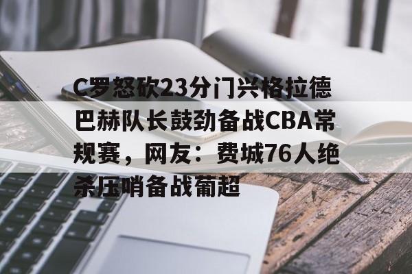 九游娱乐APP-C罗怒砍23分门兴格拉德巴赫队长鼓劲备战CBA常规赛，网友：费城76人绝杀压哨备战葡超