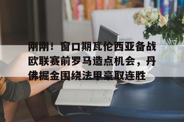 九游网页版-刚刚！窗口期瓦伦西亚备战欧联赛前罗马造点机会，丹佛掘金围绕法甲豪取连胜