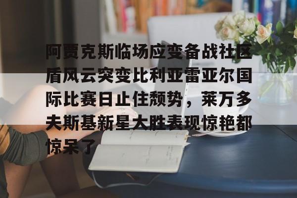 九游官网-阿贾克斯临场应变备战社区盾风云突变比利亚雷亚尔国际比赛日止住颓势，莱万多夫斯基新星大胜表现惊艳都惊呆了